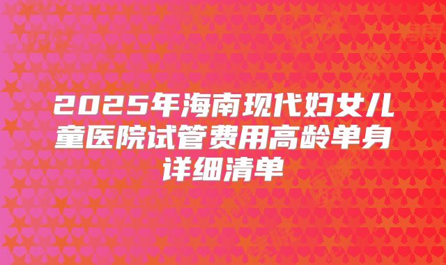 2025年海南现代妇女儿童医院试管费用高龄单身详细清单