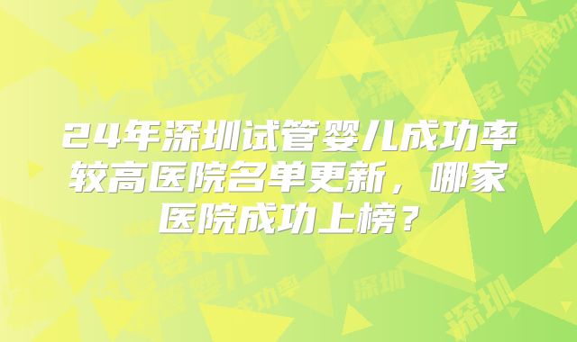 24年深圳试管婴儿成功率较高医院名单更新，哪家医院成功上榜？
