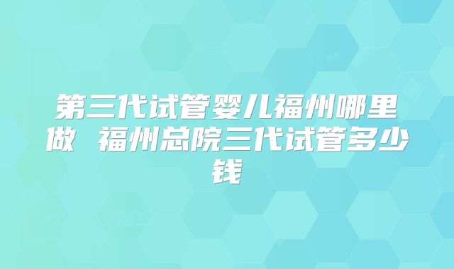 第三代试管婴儿福州哪里做 福州总院三代试管多少钱