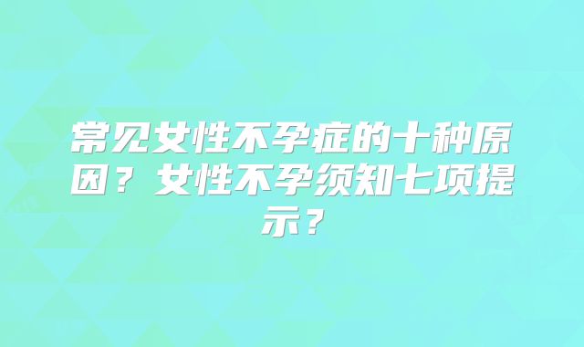 常见女性不孕症的十种原因？女性不孕须知七项提示？