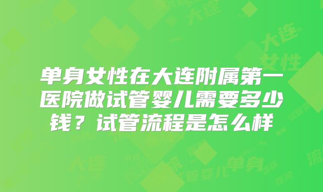 单身女性在大连附属第一医院做试管婴儿需要多少钱?试管流程是怎么样