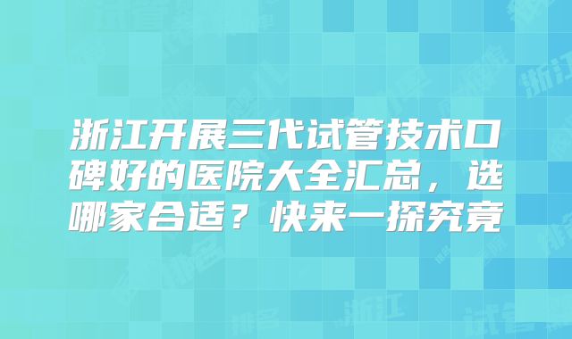 浙江开展三代试管技术口碑好的医院大全汇总，选哪家合适？快来一探究竟