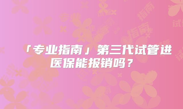 「专业指南」第三代试管进医保能报销吗？