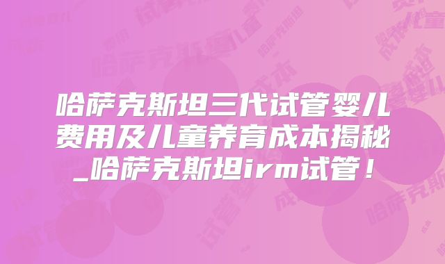 哈萨克斯坦三代试管婴儿费用及儿童养育成本揭秘_哈萨克斯坦irm试管！