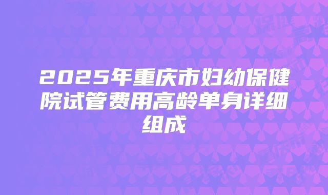 2025年重庆市妇幼保健院试管费用高龄单身详细组成