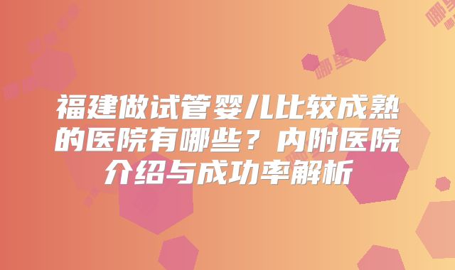 福建做试管婴儿比较成熟的医院有哪些？内附医院介绍与成功率解析