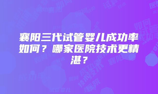 襄阳三代试管婴儿成功率如何？哪家医院技术更精湛？