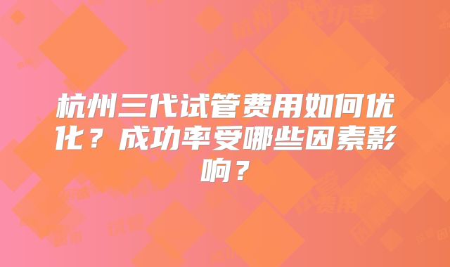 杭州三代试管费用如何优化？成功率受哪些因素影响？