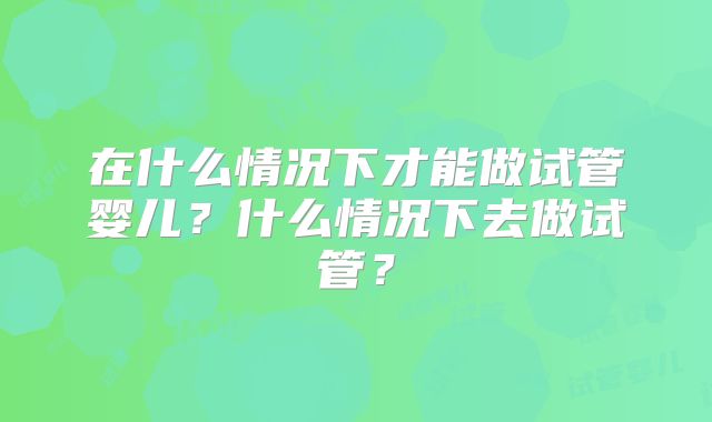 在什么情况下才能做试管婴儿？什么情况下去做试管？