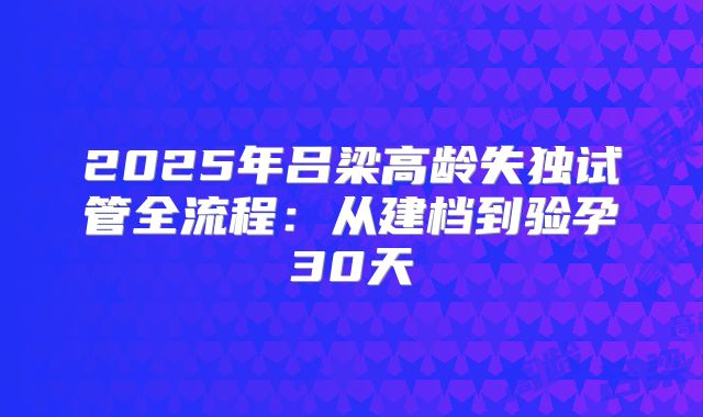 2025年吕梁高龄失独试管全流程：从建档到验孕30天