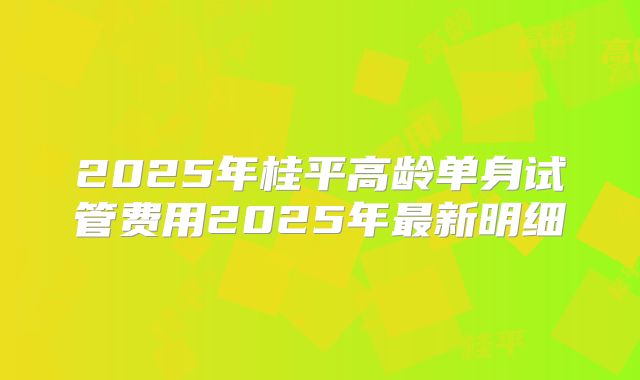 2025年桂平高龄单身试管费用2025年最新明细