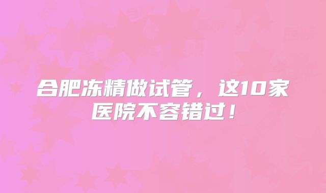 合肥冻精做试管，这10家医院不容错过！