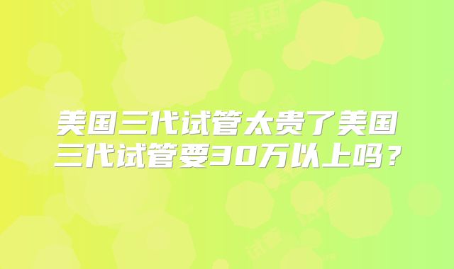 美国三代试管太贵了美国三代试管要30万以上吗？