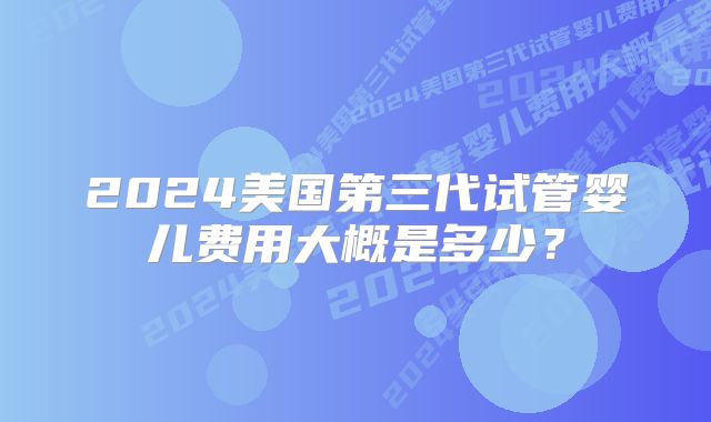 2024美国第三代试管婴儿费用大概是多少？