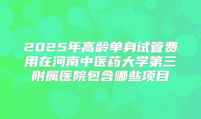 2025年高龄单身试管费用在河南中医药大学第三附属医院包含哪些项目