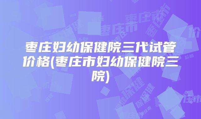 枣庄妇幼保健院三代试管价格(枣庄市妇幼保健院三院)