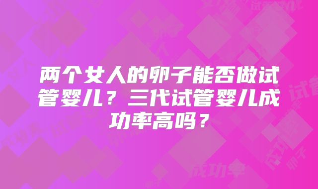 两个女人的卵子能否做试管婴儿?三代试管婴儿成功率高吗?