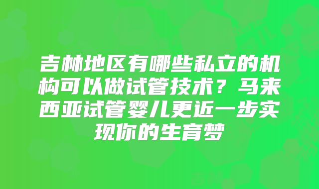吉林地区有哪些私立的机构可以做试管技术？马来西亚试管婴儿更近一步实现你的生育梦
