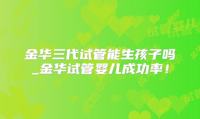 金华三代试管能生孩子吗_金华试管婴儿成功率！