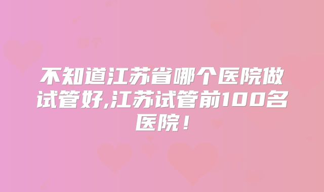 不知道江苏省哪个医院做试管好,江苏试管前100名医院！