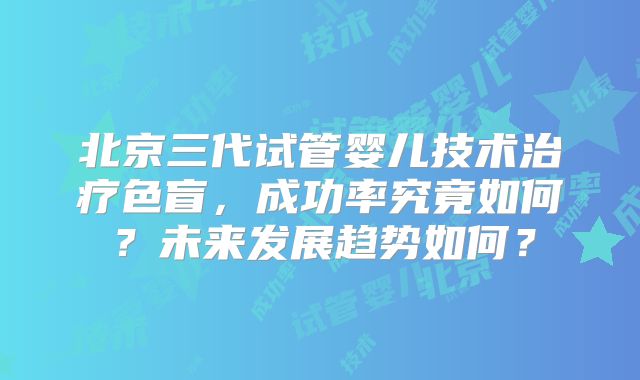 北京三代试管婴儿技术治疗色盲，成功率究竟如何？未来发展趋势如何？