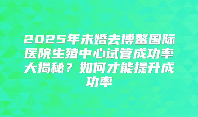 2025年未婚去博鳌国际医院生殖中心试管成功率大揭秘？如何才能提升成功率