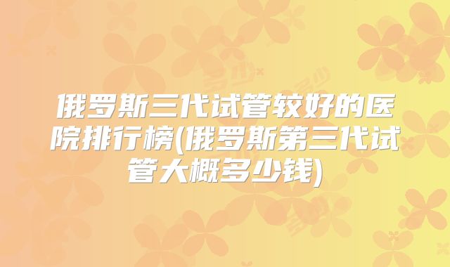 俄罗斯三代试管较好的医院排行榜(俄罗斯第三代试管大概多少钱)