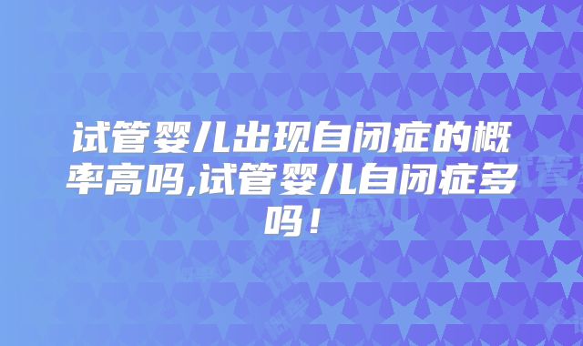 试管婴儿出现自闭症的概率高吗,试管婴儿自闭症多吗！
