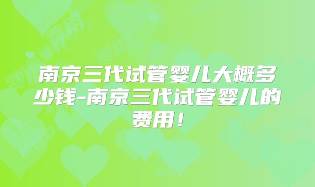 南京三代试管婴儿大概多少钱-南京三代试管婴儿的费用！