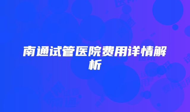 南通试管医院费用详情解析