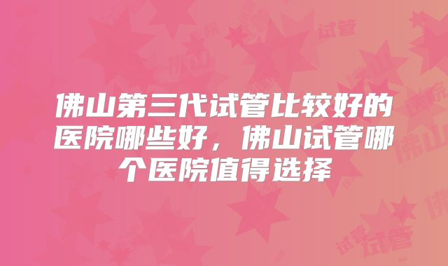佛山第三代试管比较好的医院哪些好，佛山试管哪个医院值得选择