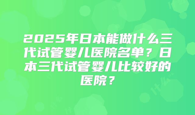 2025年日本能做什么三代试管婴儿医院名单？日本三代试管婴儿比较好的医院？