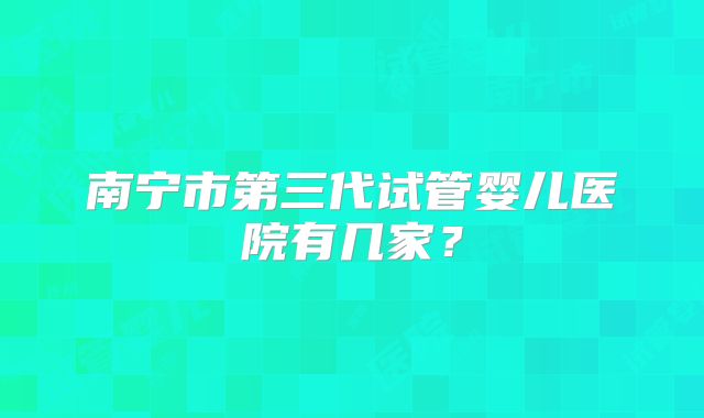 南宁市第三代试管婴儿医院有几家？