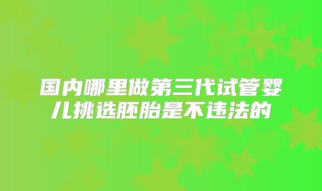 国内哪里做第三代试管婴儿挑选胚胎是不违法的