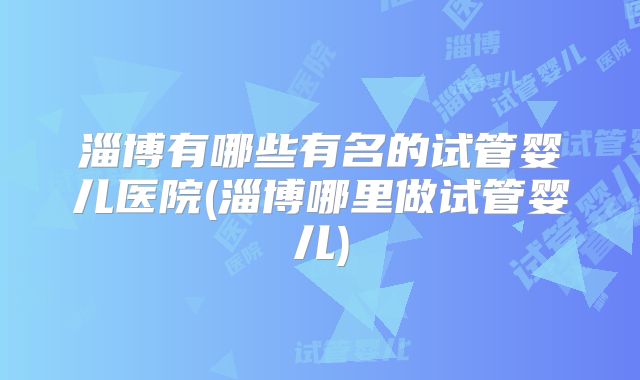 淄博有哪些有名的试管婴儿医院(淄博哪里做试管婴儿)