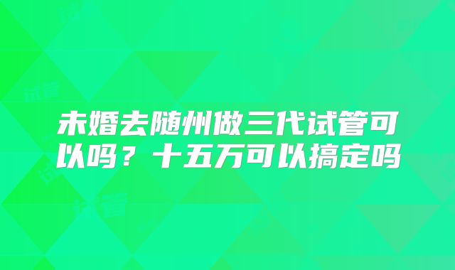 未婚去随州做三代试管可以吗？十五万可以搞定吗