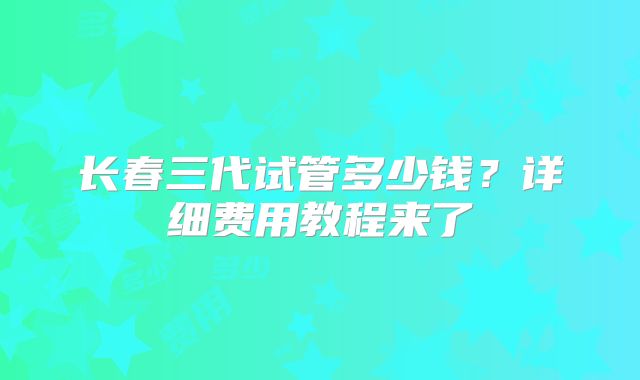 长春三代试管多少钱？详细费用教程来了