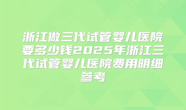 浙江做三代试管婴儿医院要多少钱2025年浙江三代试管婴儿医院费用明细参考