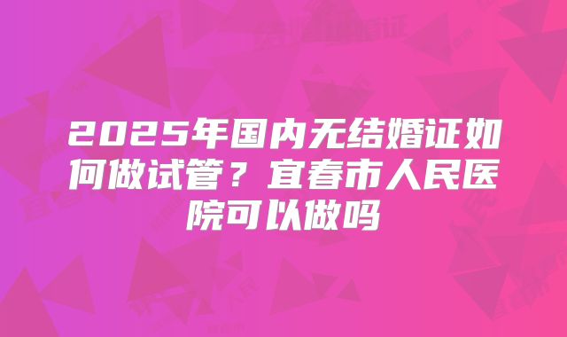 2025年国内无结婚证如何做试管?宜春市人民医院可以做吗