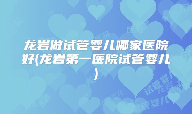 龙岩做试管婴儿哪家医院好(龙岩第一医院试管婴儿)