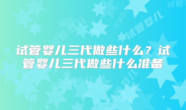 试管婴儿三代做些什么?试管婴儿三代做些什么准备