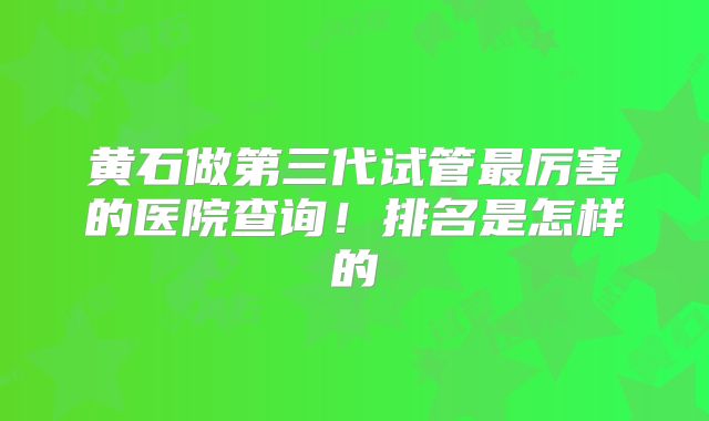 黄石做第三代试管最厉害的医院查询！排名是怎样的