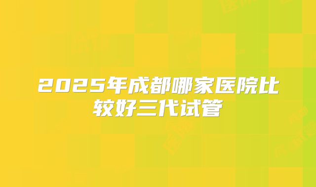 2025年成都哪家医院比较好三代试管