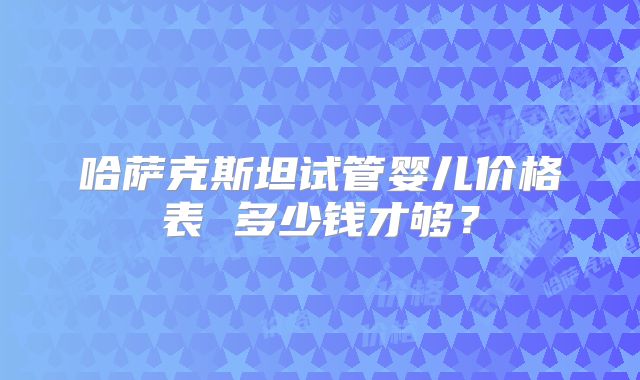 哈萨克斯坦试管婴儿价格表 多少钱才够？