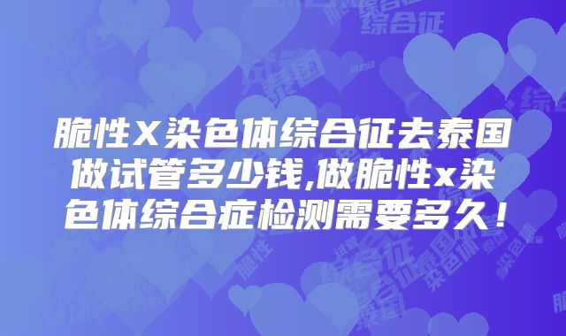 脆性X染色体综合征去泰国做试管多少钱,做脆性x染色体综合症检测需要多久！