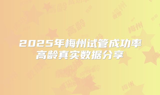 2025年梅州试管成功率高龄真实数据分享