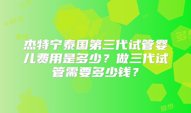 杰特宁泰国第三代试管婴儿费用是多少？做三代试管需要多少钱？