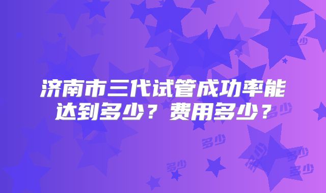 济南市三代试管成功率能达到多少？费用多少？