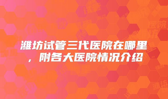 潍坊试管三代医院在哪里，附各大医院情况介绍
