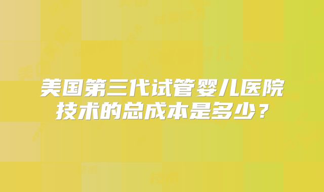 美国第三代试管婴儿医院技术的总成本是多少？